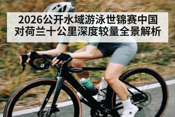 2026公开水域游泳世锦赛中国对荷兰十公里深度较量全景解析（kaiyun）